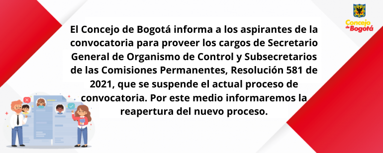 <p>El Concejo de Bogotá informa a los aspirantes de la convocatoria para proveer los cargos de Secretario General de Organismo de Control y Subsecretarios de las Comisiones Permanentes, Resolución 581 de 2021, que se revoca el actual proceso de convocatoria. Por este medio informaremos la reapertura del nuevo proceso.</p>